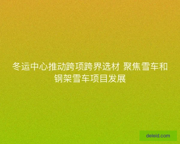 冬运中心推动跨项跨界选材 聚焦雪车和钢架雪车项目发展