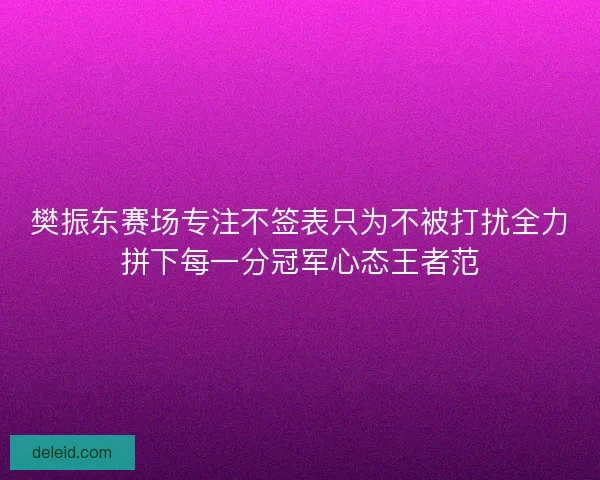 樊振东赛场专注不签表只为不被打扰全力拼下每一分冠军心态王者范