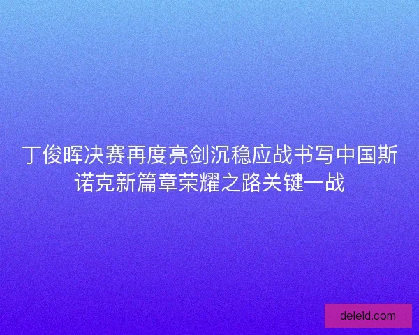丁俊晖决赛再度亮剑沉稳应战书写中国斯诺克新篇章荣耀之路关键一战