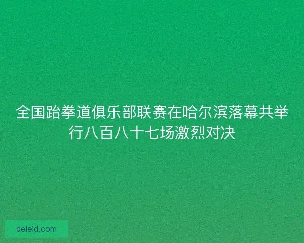 全国跆拳道俱乐部联赛在哈尔滨落幕共举行八百八十七场激烈对决
