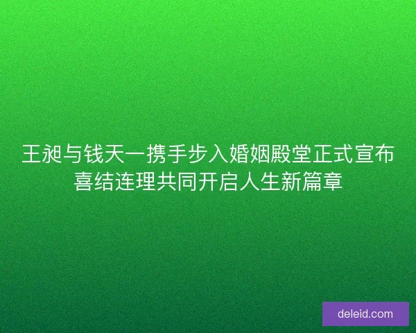 王昶与钱天一携手步入婚姻殿堂正式宣布喜结连理共同开启人生新篇章