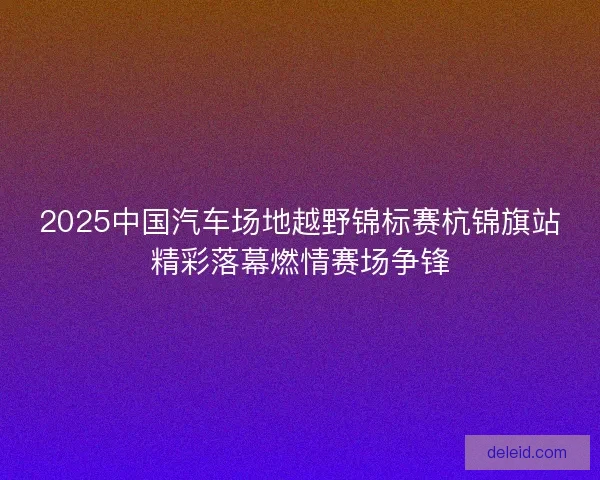 2025中国汽车场地越野锦标赛杭锦旗站精彩落幕燃情赛场争锋