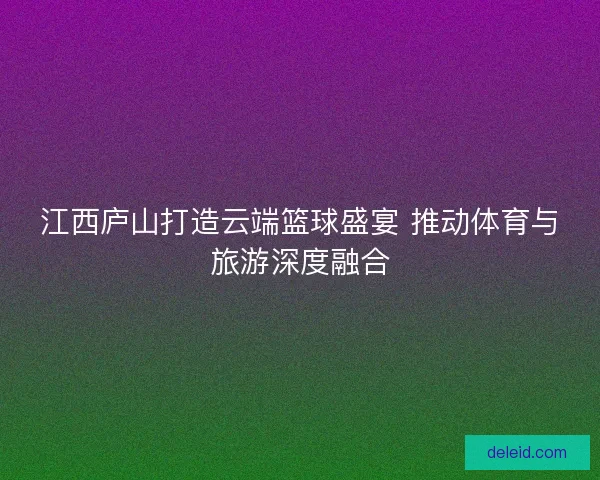 江西庐山打造云端篮球盛宴 推动体育与旅游深度融合
