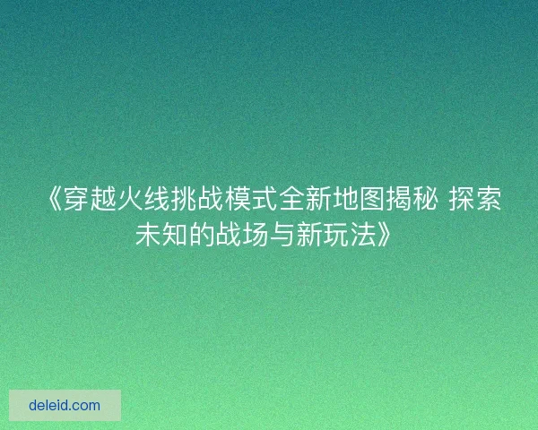 《穿越火线挑战模式全新地图揭秘 探索未知的战场与新玩法》