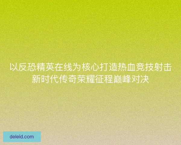 以反恐精英在线为核心打造热血竞技射击新时代传奇荣耀征程巅峰对决