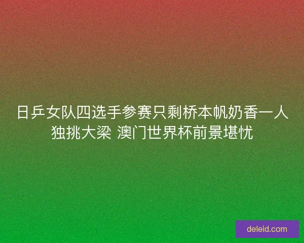 日乒女队四选手参赛只剩桥本帆奶香一人独挑大梁 澳门世界杯前景堪忧