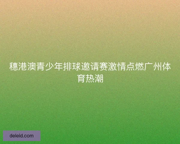 穗港澳青少年排球邀请赛激情点燃广州体育热潮