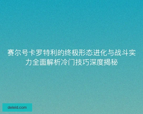 赛尔号卡罗特利的终极形态进化与战斗实力全面解析冷门技巧深度揭秘