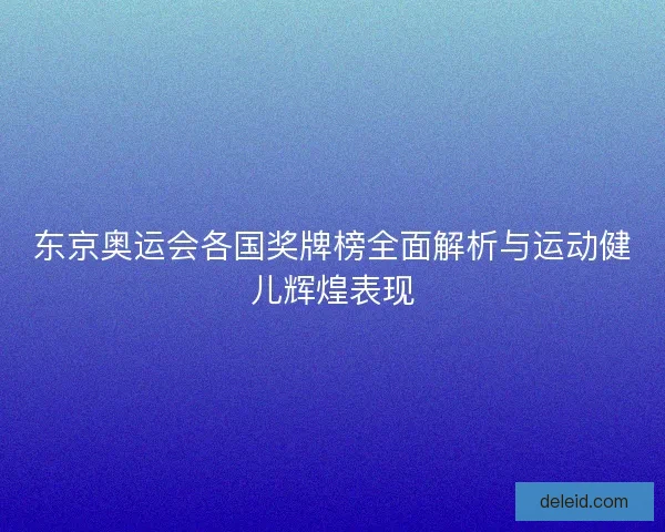 东京奥运会各国奖牌榜全面解析与运动健儿辉煌表现