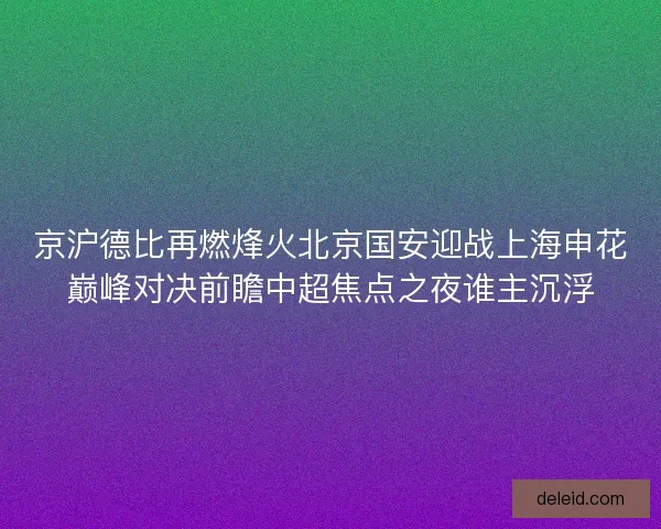 京沪德比再燃烽火北京国安迎战上海申花巅峰对决前瞻中超焦点之夜谁主沉浮