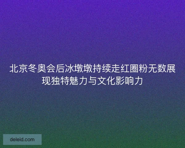 北京冬奥会后冰墩墩持续走红圈粉无数展现独特魅力与文化影响力