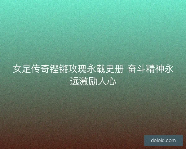 女足传奇铿锵玫瑰永载史册 奋斗精神永远激励人心