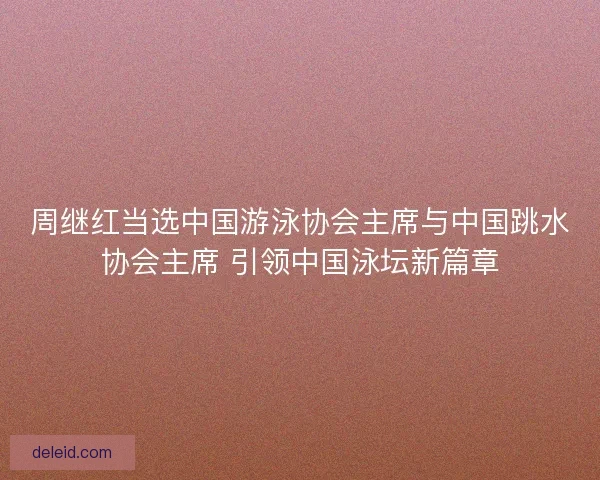 周继红当选中国游泳协会主席与中国跳水协会主席 引领中国泳坛新篇章