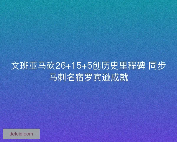文班亚马砍26+15+5创历史里程碑 同步马刺名宿罗宾逊成就