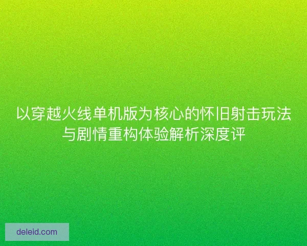 以穿越火线单机版为核心的怀旧射击玩法与剧情重构体验解析深度评