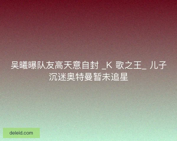 吴曦曝队友高天意自封 _K 歌之王_ 儿子沉迷奥特曼暂未追星