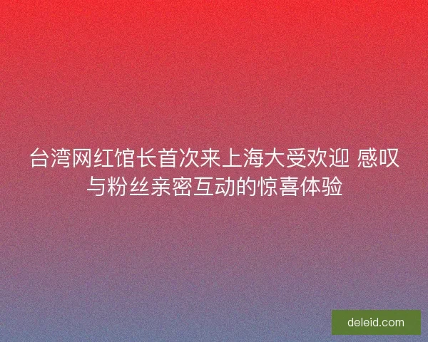 台湾网红馆长首次来上海大受欢迎 感叹与粉丝亲密互动的惊喜体验