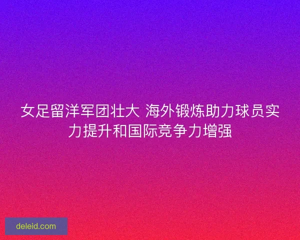 女足留洋军团壮大 海外锻炼助力球员实力提升和国际竞争力增强
