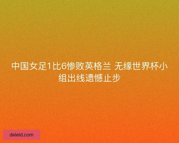 中国女足1比6惨败英格兰 无缘世界杯小组出线遗憾止步