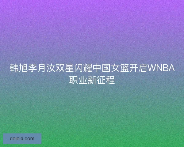 韩旭李月汝双星闪耀中国女篮开启WNBA职业新征程