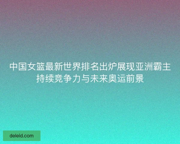 中国女篮最新世界排名出炉展现亚洲霸主持续竞争力与未来奥运前景