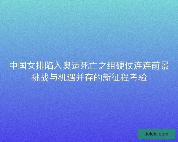 中国女排陷入奥运死亡之组硬仗连连前景挑战与机遇并存的新征程考验